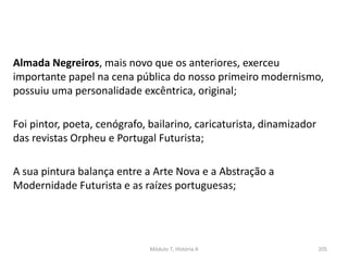 Almada Negreiros, mais novo que os anteriores, exerceu
importante papel na cena pública do nosso primeiro modernismo,
possuiu uma personalidade excêntrica, original;
Foi pintor, poeta, cenógrafo, bailarino, caricaturista, dinamizador
das revistas Orpheu e Portugal Futurista;
A sua pintura balança entre a Arte Nova e a Abstração a
Modernidade Futurista e as raízes portuguesas;
Módulo 7, História A 205
 