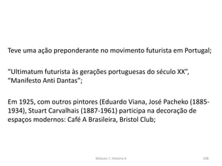 Módulo 7, História A 208
Teve uma ação preponderante no movimento futurista em Portugal;
“Ultimatum futurista às gerações portuguesas do século XX”,
“Manifesto Anti Dantas”;
Em 1925, com outros pintores (Eduardo Viana, José Pacheko (1885-
1934), Stuart Carvalhais (1887-1961) participa na decoração de
espaços modernos: Café A Brasileira, Bristol Club;
 