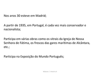 Nos anos 30 esteve em Madrid;
A partir de 1935, em Portugal, é cada vez mais conservador e
nacionalista;
Participa em várias obras como os vitrais da Igreja de Nossa
Senhora de Fátima, os frescos das gares marítimas de Alcântara,
etc.;
Participa na Exposição do Mundo Português;
Módulo 7, História A
 