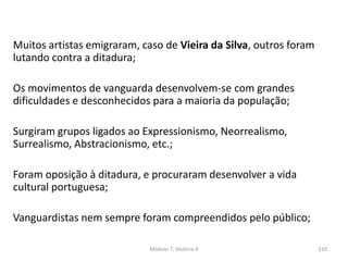 Muitos artistas emigraram, caso de Vieira da Silva, outros foram
lutando contra a ditadura;
Os movimentos de vanguarda desenvolvem-se com grandes
dificuldades e desconhecidos para a maioria da população;
Surgiram grupos ligados ao Expressionismo, Neorrealismo,
Surrealismo, Abstracionismo, etc.;
Foram oposição à ditadura, e procuraram desenvolver a vida
cultural portuguesa;
Vanguardistas nem sempre foram compreendidos pelo público;
Módulo 7, História A 210
 