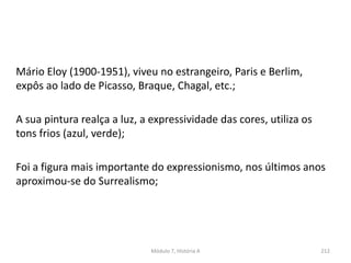 Módulo 7, História A 212
Mário Eloy (1900-1951), viveu no estrangeiro, Paris e Berlim,
expôs ao lado de Picasso, Braque, Chagal, etc.;
A sua pintura realça a luz, a expressividade das cores, utiliza os
tons frios (azul, verde);
Foi a figura mais importante do expressionismo, nos últimos anos
aproximou-se do Surrealismo;
 