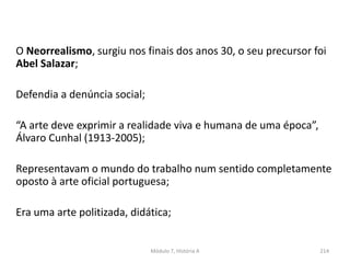 O Neorrealismo, surgiu nos finais dos anos 30, o seu precursor foi
Abel Salazar;
Defendia a denúncia social;
“A arte deve exprimir a realidade viva e humana de uma época”,
Álvaro Cunhal (1913-2005);
Representavam o mundo do trabalho num sentido completamente
oposto à arte oficial portuguesa;
Era uma arte politizada, didática;
Módulo 7, História A 214
 
