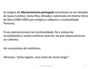 As origens do Abstracionismo português encontram-se em Amadeo
de Souza Cardoso, Santa-Rita, Almada e sobretudo em Helena Vieira
da Silva (1908-1992) que emigrou e adquiriu a nacionalidade
francesa;
O seu abstracionismo tem profundidade, foi a síntese de
sensibilidades e estilos artísticos diversos: do pós-impressionismo
ao cubismo;
Foi uma pintora de metáforas;
Afirmava: “pinto lugares, mas vistos de muito longe”;
Módulo 7, História A 217
 