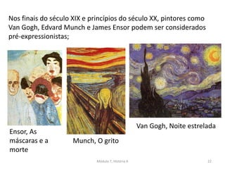 Nos finais do século XIX e princípios do século XX, pintores como
Van Gogh, Edvard Munch e James Ensor podem ser considerados
pré-expressionistas;
Ensor, As
máscaras e a
morte
Van Gogh, Noite estrelada
Munch, O grito
Módulo 7, História A 22
 