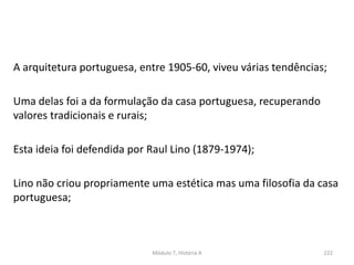 A arquitetura portuguesa, entre 1905-60, viveu várias tendências;
Uma delas foi a da formulação da casa portuguesa, recuperando
valores tradicionais e rurais;
Esta ideia foi defendida por Raul Lino (1879-1974);
Lino não criou propriamente uma estética mas uma filosofia da casa
portuguesa;
Módulo 7, História A 222
 