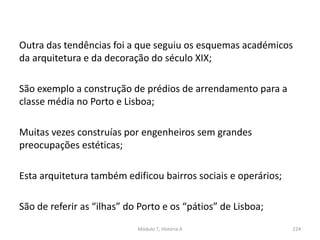 Outra das tendências foi a que seguiu os esquemas académicos
da arquitetura e da decoração do século XIX;
São exemplo a construção de prédios de arrendamento para a
classe média no Porto e Lisboa;
Muitas vezes construías por engenheiros sem grandes
preocupações estéticas;
Esta arquitetura também edificou bairros sociais e operários;
São de referir as “ilhas” do Porto e os “pátios” de Lisboa;
Módulo 7, História A 224
 