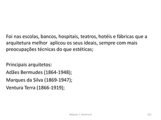 Foi nas escolas, bancos, hospitais, teatros, hotéis e fábricas que a
arquitetura melhor aplicou os seus ideais, sempre com mais
preocupações técnicas do que estéticas;
Principais arquitetos:
Adães Bermudes (1864-1948);
Marques da Silva (1869-1947);
Ventura Terra (1866-1919);
Módulo 7, História A 225
 