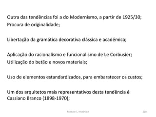 Outra das tendências foi a do Modernismo, a partir de 1925/30;
Procura de originalidade;
Libertação da gramática decorativa clássica e académica;
Aplicação do racionalismo e funcionalismo de Le Corbusier;
Utilização do betão e novos materiais;
Uso de elementos estandardizados, para embaratecer os custos;
Um dos arquitetos mais representativos desta tendência é
Cassiano Branco (1898-1970);
Módulo 7, História A 228
 