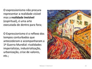 O expressionismo não procura
representar a realidade visível
mas a realidade invisível
(espiritual), é uma arte
executada de dentro para fora;
O Expressionismo é o reflexo dos
tempos conturbados que
antecederam e acompanharam a
1ª Guerra Mundial: rivalidades
imperialistas, industrialização,
urbanização, crise de valores,
etc.;
Módulo 7, História A 23
 