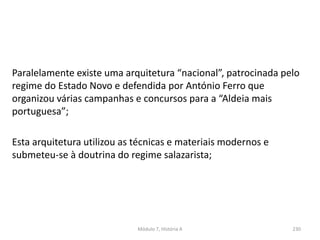 Paralelamente existe uma arquitetura “nacional”, patrocinada pelo
regime do Estado Novo e defendida por António Ferro que
organizou várias campanhas e concursos para a “Aldeia mais
portuguesa”;
Esta arquitetura utilizou as técnicas e materiais modernos e
submeteu-se à doutrina do regime salazarista;
Módulo 7, História A 230
 