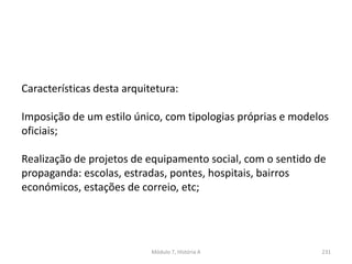 Módulo 7, História A 231
Características desta arquitetura:
Imposição de um estilo único, com tipologias próprias e modelos
oficiais;
Realização de projetos de equipamento social, com o sentido de
propaganda: escolas, estradas, pontes, hospitais, bairros
económicos, estações de correio, etc;
 
