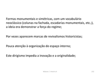 Formas monumentais e simétricas, com um vocabulário
neoclássico (colunas na fachada, escadarias monumentais, etc.;),
a ideia era demonstrar a força do regime;
Por vezes aparecem marcas de revivalismos historicistas;
Pouca atenção à organização do espaço interno;
Este dirigismo impedia a inovação e a originalidade;
Módulo 7, História A 232
 