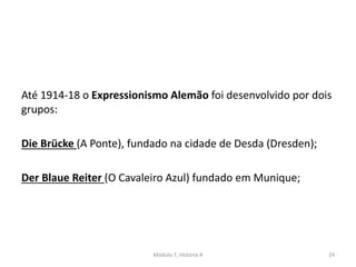 Até 1914-18 o Expressionismo Alemão foi desenvolvido por dois
grupos:
Die Brücke (A Ponte), fundado na cidade de Desda (Dresden);
Der Blaue Reiter (O Cavaleiro Azul) fundado em Munique;
Módulo 7, História A 24
 