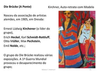 Nasceu da associação de artistas
alemães, em 1905, em Dresda:
Ernest Lüdwig Kirchener (o líder do
grupo),
Erich Heckel, Karl Schmidt-Rottluff,
Otto Müller, Max Pechstein,
Emil Nolde, etc.;
O grupo do Die Brücke realizou várias
exposições. A 1ª Guerra Mundial
provocou o desaparecimento do
grupo;
Kirchner, Auto-retrato com ModeloDie Brücke (A Ponte)
Módulo 7, História A 25
 