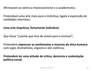 Afirmavam-se contra o Impressionismo e o academismo;
Pretendiam uma arte mais pura e instintiva, ligada à expressão de
realidades interiores;
Uma arte impulsiva, fortemente individual;
Que fosse “a ponte que leva do visível para o invisível”;
Pretendem expressar os sentimentos e traumas da alma humana
com vigor, dramatismo, angústia e até violência;
Pretendem ter uma atitude de crítica, denúncia e contestação
político-social;
Módulo 7, História A 26
 