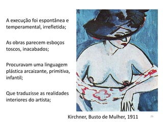 Kirchner, Busto de Mulher, 1911
A execução foi espontânea e
temperamental, irrefletida;
As obras parecem esboços
toscos, inacabados;
Procuravam uma linguagem
plástica arcaizante, primitiva,
infantil;
Que traduzisse as realidades
interiores do artista;
29
 