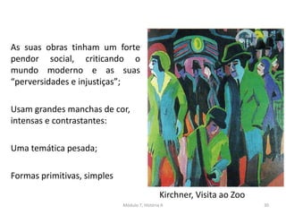 As suas obras tinham um forte
pendor social, criticando o
mundo moderno e as suas
“perversidades e injustiças”;
Usam grandes manchas de cor,
intensas e contrastantes:
Uma temática pesada;
Formas primitivas, simples
Kirchner, Visita ao Zoo
Módulo 7, História A 30
 