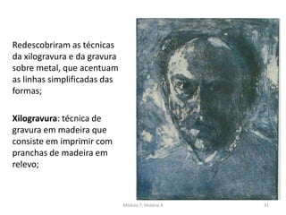 Redescobriram as técnicas
da xilogravura e da gravura
sobre metal, que acentuam
as linhas simplificadas das
formas;
Xilogravura: técnica de
gravura em madeira que
consiste em imprimir com
pranchas de madeira em
relevo;
Módulo 7, História A 31
 