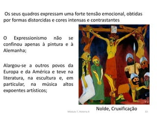 Os seus quadros expressam uma forte tensão emocional, obtidas
por formas distorcidas e cores intensas e contrastantes
Nolde, Cruxificação
O Expressionismo não se
confinou apenas à pintura e à
Alemanha;
Alargou-se a outros povos da
Europa e da América e teve na
literatura, na escultura e, em
particular, na música altos
expoentes artísticos;
Módulo 7, História A 33
 
