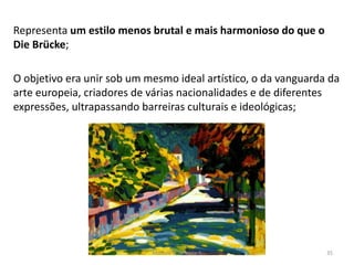 Representa um estilo menos brutal e mais harmonioso do que o
Die Brücke;
O objetivo era unir sob um mesmo ideal artístico, o da vanguarda da
arte europeia, criadores de várias nacionalidades e de diferentes
expressões, ultrapassando barreiras culturais e ideológicas;
Módulo 7, História A 35
 