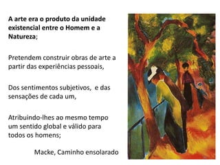 A arte era o produto da unidade
existencial entre o Homem e a
Natureza;
Pretendem construir obras de arte a
partir das experiências pessoais,
Dos sentimentos subjetivos, e das
sensações de cada um,
Atribuindo-lhes ao mesmo tempo
um sentido global e válido para
todos os homens;
Macke, Caminho ensolarado
36
 