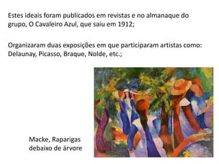 Estes ideais foram publicados em revistas e no almanaque do
grupo, O Cavaleiro Azul, que saiu em 1912;
Organizaram duas exposições em que participaram artistas como:
Delaunay, Picasso, Braque, Nolde, etc.;
Macke, Raparigas
debaixo de árvore
Módulo 7, História A 38
 