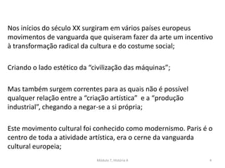 Nos inícios do século XX surgiram em vários países europeus
movimentos de vanguarda que quiseram fazer da arte um incentivo
à transformação radical da cultura e do costume social;
Criando o lado estético da “civilização das máquinas”;
Mas também surgem correntes para as quais não é possível
qualquer relação entre a “criação artística” e a “produção
industrial”, chegando a negar-se a si própria;
Este movimento cultural foi conhecido como modernismo. Paris é o
centro de toda a atividade artística, era o cerne da vanguarda
cultural europeia;
Módulo 7, História A 4
 