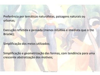 Preferência por temáticas naturalistas, paisagens naturais ou
urbanas;
Execução refletida e pensada (menos intuitiva e imediata que o Die
Brücke);
Simplificação dos meios utilizados;
Simplificação e geometrização das formas, com tendência para uma
crescente abstratização dos motivos;
Módulo 7, História A 41
 