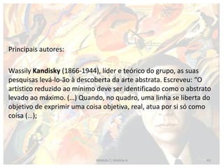 Principais autores:
Wassily Kandisky (1866-1944), líder e teórico do grupo, as suas
pesquisas levá-lo-ão à descoberta da arte abstrata. Escreveu: “O
artístico reduzido ao mínimo deve ser identificado como o abstrato
levado ao máximo. (…) Quando, no quadro, uma linha se liberta do
objetivo de exprimir uma coisa objetiva, real, atua por si só como
coisa (…);
Módulo 7, História A 43
 