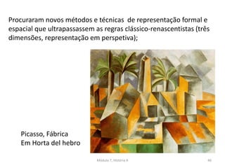 Procuraram novos métodos e técnicas de representação formal e
espacial que ultrapassassem as regras clássico-renascentistas (três
dimensões, representação em perspetiva);
Picasso, Fábrica
Em Horta del hebro
Módulo 7, História A 46
 