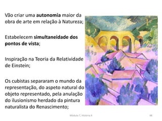Vão criar uma autonomia maior da
obra de arte em relação à Natureza;
Estabelecem simultaneidade dos
pontos de vista;
Inspiração na Teoria da Relatividade
de Einstein;
Os cubistas separaram o mundo da
representação, do aspeto natural do
objeto representado, pela anulação
do ilusionismo herdado da pintura
naturalista do Renascimento;
Módulo 7, História A 48
 