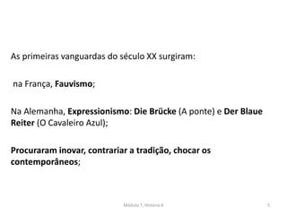 As primeiras vanguardas do século XX surgiram:
na França, Fauvismo;
Na Alemanha, Expressionismo: Die Brücke (A ponte) e Der Blaue
Reiter (O Cavaleiro Azul);
Procuraram inovar, contrariar a tradição, chocar os
contemporâneos;
Módulo 7, História A 5
 