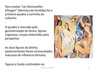 Para muitos “Les Demoiselles
d’Avigon” (Meninas de Avinhão) foi o
primeiro quadro a caminho do
cubismo;
O quadro é marcado pela
geometrização da forma, figuras
angulosas, corpos distorcidos pela
perspetiva;
As duas figuras da direita,
posteriormente foram acrescentadas
máscaras de influência africana;
Figuras e fundo confundem-se;
Módulo 7, História A 51
 