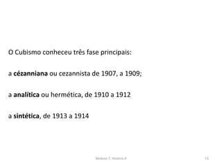 O Cubismo conheceu três fase principais:
a cézanniana ou cezannista de 1907, a 1909;
a analítica ou hermética, de 1910 a 1912
a sintética, de 1913 a 1914
Módulo 7, História A 53
 