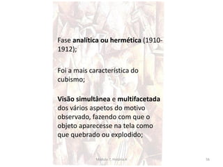 Fase analítica ou hermética (1910-
1912);
Foi a mais característica do
cubismo;
Visão simultânea e multifacetada
dos vários aspetos do motivo
observado, fazendo com que o
objeto aparecesse na tela como
que quebrado ou explodido;
Módulo 7, História A 56
 