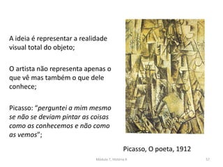 Picasso, O poeta, 1912
A ideia é representar a realidade
visual total do objeto;
O artista não representa apenas o
que vê mas também o que dele
conhece;
Picasso: “perguntei a mim mesmo
se não se deviam pintar as coisas
como as conhecemos e não como
as vemos”;
Módulo 7, História A 57
 