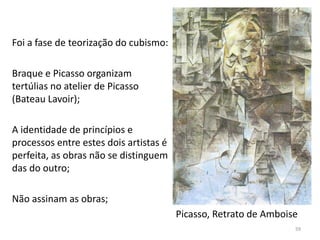 Foi a fase de teorização do cubismo:
Braque e Picasso organizam
tertúlias no atelier de Picasso
(Bateau Lavoir);
A identidade de princípios e
processos entre estes dois artistas é
perfeita, as obras não se distinguem
das do outro;
Não assinam as obras;
Picasso, Retrato de Amboise
59
 