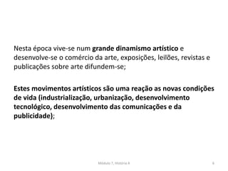 Nesta época vive-se num grande dinamismo artístico e
desenvolve-se o comércio da arte, exposições, leilões, revistas e
publicações sobre arte difundem-se;
Estes movimentos artísticos são uma reação as novas condições
de vida (industrialização, urbanização, desenvolvimento
tecnológico, desenvolvimento das comunicações e da
publicidade);
Módulo 7, História A 6
 