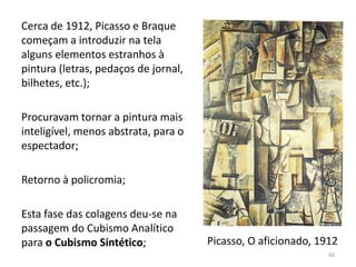 Picasso, O aficionado, 1912
Cerca de 1912, Picasso e Braque
começam a introduzir na tela
alguns elementos estranhos à
pintura (letras, pedaços de jornal,
bilhetes, etc.);
Procuravam tornar a pintura mais
inteligível, menos abstrata, para o
espectador;
Retorno à policromia;
Esta fase das colagens deu-se na
passagem do Cubismo Analítico
para o Cubismo Sintético;
60
 