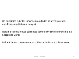 Os princípios cubistas influenciaram todas as artes (pintura,
escultura, arquitetura e design);
Deram origem a novas correntes como o Orfismo e o Purismo e a
Secção de Ouro;
Influenciaram correntes como o Abstracionismo e o Futurismo;
Módulo 7, História A 67
 