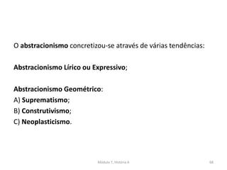 O abstracionismo concretizou-se através de várias tendências:
Abstracionismo Lírico ou Expressivo;
Abstracionismo Geométrico:
A) Suprematismo;
B) Construtivismo;
C) Neoplasticismo.
Módulo 7, História A 68
 