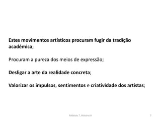 Módulo 7, História A 7
Estes movimentos artísticos procuram fugir da tradição
académica;
Procuram a pureza dos meios de expressão;
Desligar a arte da realidade concreta;
Valorizar os impulsos, sentimentos e criatividade dos artistas;
 