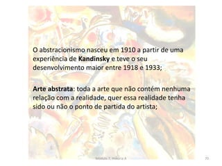 O abstracionismo nasceu em 1910 a partir de uma
experiência de Kandinsky e teve o seu
desenvolvimento maior entre 1918 e 1933;
Arte abstrata: toda a arte que não contém nenhuma
relação com a realidade, quer essa realidade tenha
sido ou não o ponto de partida do artista;
Módulo 7, História A 70
 