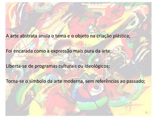 A arte abstrata anula o tema e o objeto na criação plástica;
Foi encarada como a expressão mais pura da arte;
Liberta-se de programas culturais ou ideológicos;
Torna-se o símbolo da arte moderna, sem referências ao passado;
71
 