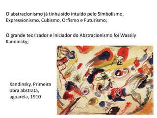 Kandinsky, Primeira
obra abstrata,
aguarela, 1910
O abstracionismo já tinha sido intuído pelo Simbolismo,
Expressionismo, Cubismo, Orfismo e Futurismo;
O grande teorizador e iniciador do Abstracionismo foi Wassily
Kandinsky;
Módulo 7, História A 73
 
