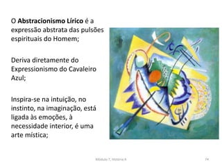 O Abstracionismo Lírico é a
expressão abstrata das pulsões
espirituais do Homem;
Deriva diretamente do
Expressionismo do Cavaleiro
Azul;
Inspira-se na intuição, no
instinto, na imaginação, está
ligada às emoções, à
necessidade interior, é uma
arte mística;
Módulo 7, História A 74
 