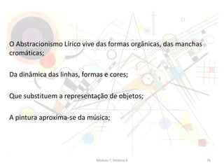 O Abstracionismo Lírico vive das formas orgânicas, das manchas
cromáticas;
Da dinâmica das linhas, formas e cores;
Que substituem a representação de objetos;
A pintura aproxima-se da música;
Módulo 7, História A 76
 