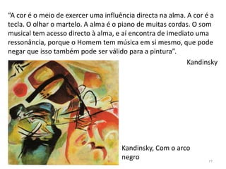 Kandinsky, Com o arco
negro
“A cor é o meio de exercer uma influência directa na alma. A cor é a
tecla. O olhar o martelo. A alma é o piano de muitas cordas. O som
musical tem acesso directo à alma, e aí encontra de imediato uma
ressonância, porque o Homem tem música em si mesmo, que pode
negar que isso também pode ser válido para a pintura”.
Kandinsky
77
 