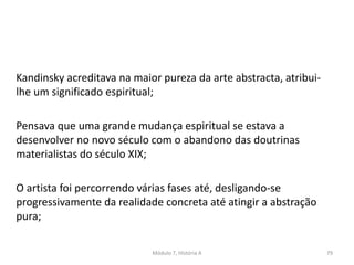 Kandinsky acreditava na maior pureza da arte abstracta, atribui-
lhe um significado espiritual;
Pensava que uma grande mudança espiritual se estava a
desenvolver no novo século com o abandono das doutrinas
materialistas do século XIX;
O artista foi percorrendo várias fases até, desligando-se
progressivamente da realidade concreta até atingir a abstração
pura;
Módulo 7, História A 79
 
