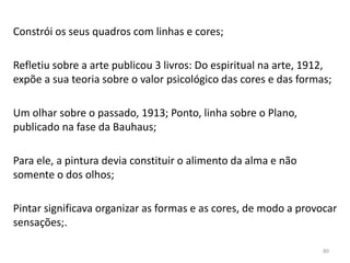 Constrói os seus quadros com linhas e cores;
Refletiu sobre a arte publicou 3 livros: Do espiritual na arte, 1912,
expõe a sua teoria sobre o valor psicológico das cores e das formas;
Um olhar sobre o passado, 1913; Ponto, linha sobre o Plano,
publicado na fase da Bauhaus;
Para ele, a pintura devia constituir o alimento da alma e não
somente o dos olhos;
Pintar significava organizar as formas e as cores, de modo a provocar
sensações;.
80
 
